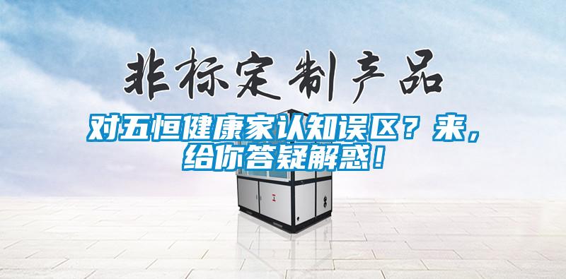 对五恒健康家认知误区？来，给你答疑解惑！