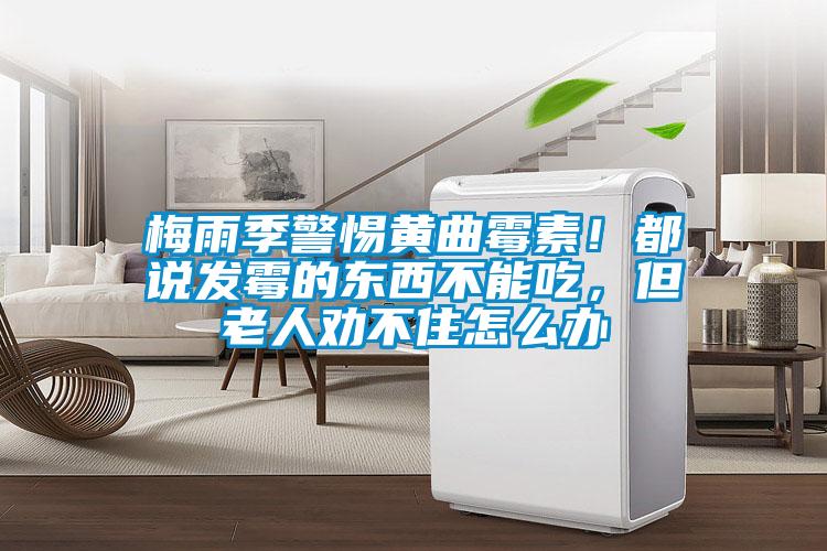 梅雨季警惕黄曲霉素！都说发霉的东西不能吃，但老人劝不住怎么办