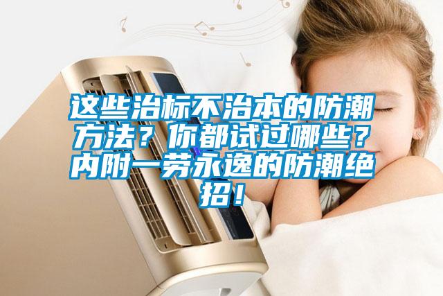 这些治标不治本的防潮方法？你都试过哪些？内附一劳永逸的防潮绝招！