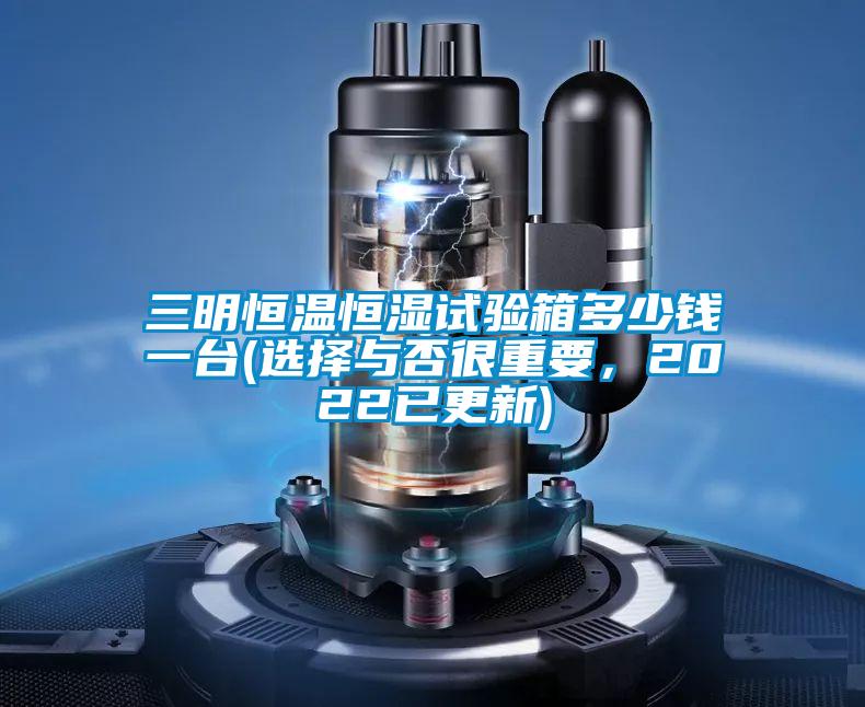 三明恒温恒湿试验箱多少钱一台(选择与否很重要，2022已更新)