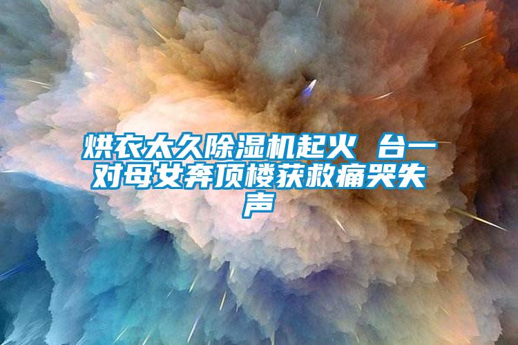 烘衣太久91抖音免费看片起火 台一对母女奔顶楼获救痛哭失声