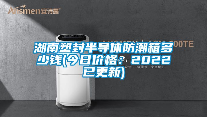 湖南塑封半导体防潮箱多少钱(今日价格：2022已更新)