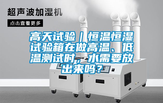 高天试验｜恒温恒湿试验箱在做高温、低温测试时，水需要放出来吗？