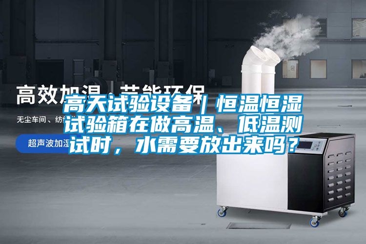 高天试验设备｜恒温恒湿试验箱在做高温、低温测试时，水需要放出来吗？